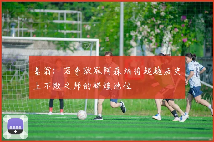 基翁：若夺欧冠阿森纳将超越历史上不败之师的辉煌地位