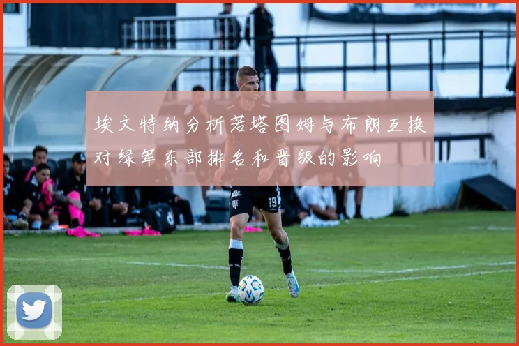 埃文特纳分析若塔图姆与布朗互换对绿军东部排名和晋级的影响