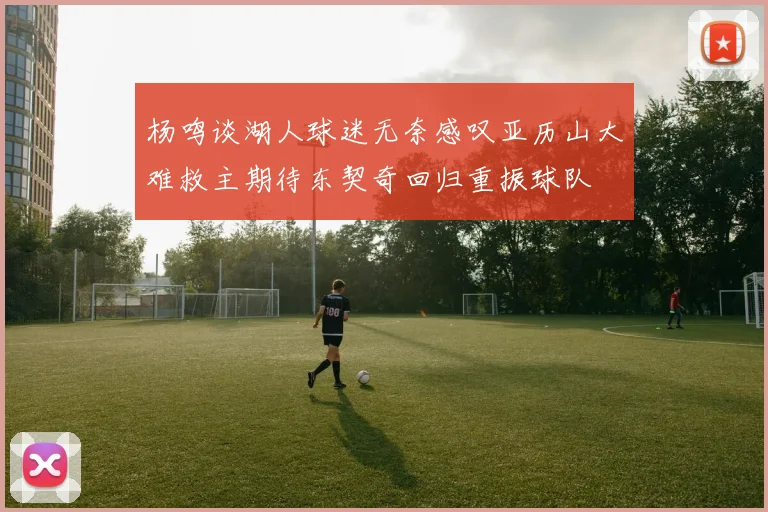 杨鸣谈湖人球迷无奈感叹亚历山大难救主期待东契奇回归重振球队