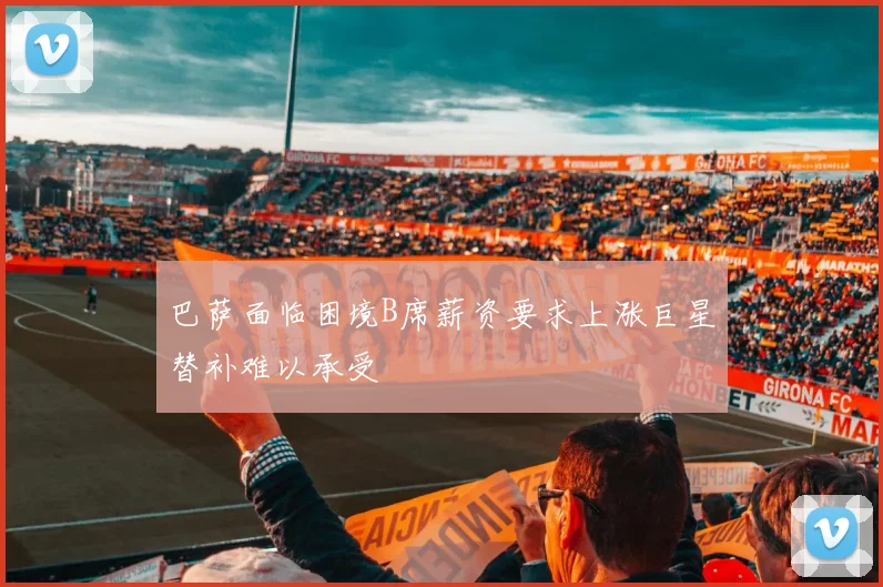 巴萨面临困境B席薪资要求上涨巨星替补难以承受