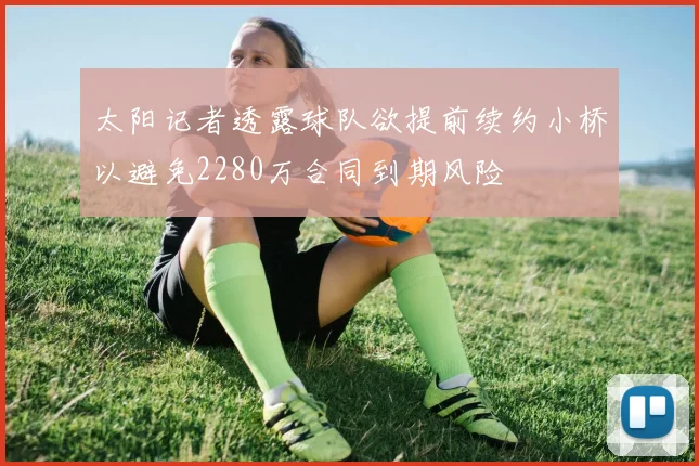 太阳记者透露球队欲提前续约小桥以避免2280万合同到期风险
