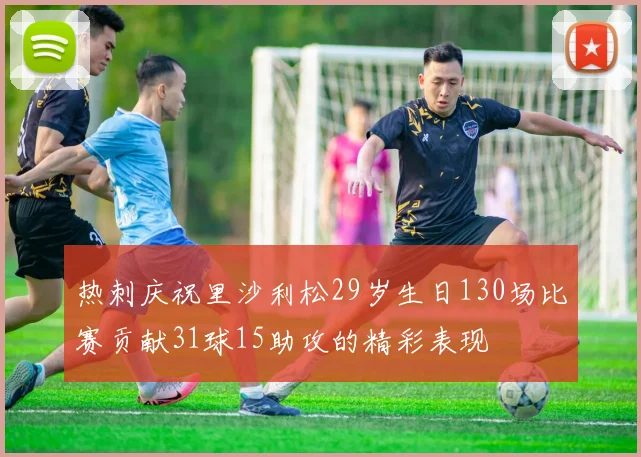 热刺庆祝里沙利松29岁生日130场比赛贡献31球15助攻的精彩表现