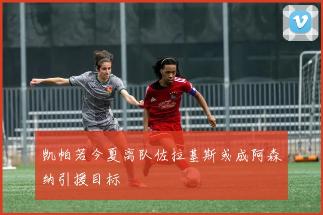 凯帕若今夏离队佐拉基斯或成阿森纳引援目标