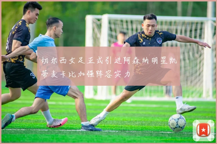 切尔西女足正式引进阿森纳明星凯蒂麦卡比加强阵容实力