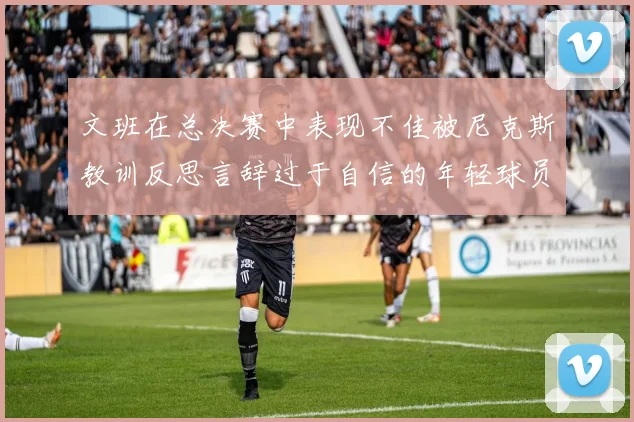 文班在总决赛中表现不佳被尼克斯教训反思言辞过于自信的年轻球员成长之路