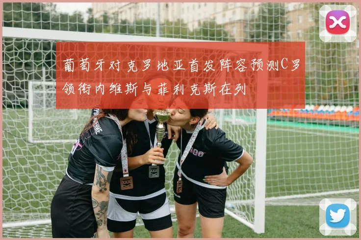 葡萄牙对克罗地亚首发阵容预测C罗领衔内维斯与菲利克斯在列